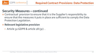 Security Measures – continued
» Contractual provision to ensure that it is the Supplier’s responsibility to
ensure that the measures it puts in place are sufficient to comply the Data
Protection Legislation.
» Relevant legislative provision
› Article 32 GDPR & article 28 (3c) .
Anjeli Bajaj - Information and Data Director, University of Warwick. Data Protection Officer 110
Required Contract Provisions: Data Protection
 