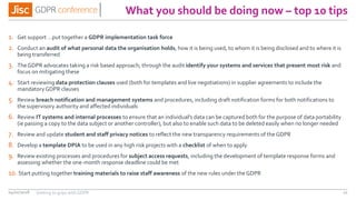 What you should be doing now – top 10 tips
1. Get support …put together a GDPR implementation task force
2. Conduct an audit of what personal data the organisation holds, how it is being used, to whom it is being disclosed and to where it is
being transferred
3. TheGDPR advocates taking a risk based approach; through the audit identify your systems and services that present most risk and
focus on mitigating these
4. Start reviewing data protection clauses used (both for templates and live negotiations) in supplier agreements to include the
mandatoryGDPR clauses
5. Review breach notification and management systems and procedures, including draft notification forms for both notifications to
the supervisory authority and affected individuals
6. Review IT systems and internal processes to ensure that an individual's data can be captured both for the purpose of data portability
(ie passing a copy to the data subject or another controller), but also to enable such data to be deleted easily when no longer needed
7. Review and update student and staff privacy notices to reflect the new transparency requirements of theGDPR
8. Develop a template DPIA to be used in any high risk projects with a checklist of when to apply
9. Review existing processes and procedures for subject access requests, including the development of template response forms and
assessing whether the one-month response deadline could be met
10. Start putting together training materials to raise staff awareness of the new rules under the GDPR
04/01/2018 11Getting to grips with GDPR
 