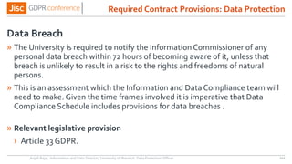 Data Breach
» The University is required to notify the Information Commissioner of any
personal data breach within 72 hours of becoming aware of it, unless that
breach is unlikely to result in a risk to the rights and freedoms of natural
persons.
» This is an assessment which the Information and Data Compliance team will
need to make. Given the time frames involved it is imperative that Data
Compliance Schedule includes provisions for data breaches .
» Relevant legislative provision
› Article 33 GDPR.
Anjeli Bajaj - Information and Data Director, University of Warwick. Data Protection Officer 111
Required Contract Provisions: Data Protection
 