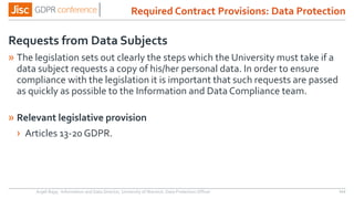 Requests from Data Subjects
» The legislation sets out clearly the steps which the University must take if a
data subject requests a copy of his/her personal data. In order to ensure
compliance with the legislation it is important that such requests are passed
as quickly as possible to the Information and Data Compliance team.
» Relevant legislative provision
› Articles 13-20 GDPR.
Anjeli Bajaj - Information and Data Director, University of Warwick. Data Protection Officer 112
Required Contract Provisions: Data Protection
 