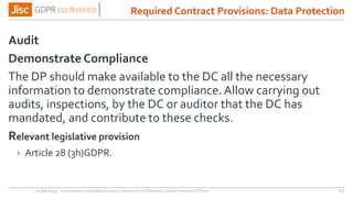Audit
Demonstrate Compliance
The DP should make available to the DC all the necessary
information to demonstrate compliance.Allow carrying out
audits, inspections, by the DC or auditor that the DC has
mandated, and contribute to these checks.
Relevant legislative provision
› Article 28 (3h)GDPR.
Anjeli Bajaj - Information and Data Director, University of Warwick. Data Protection Officer 113
Required Contract Provisions: Data Protection
 