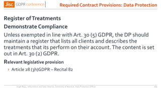 Register ofTreatments
Demonstrate Compliance
Unless exempted in line with Art. 30 (5) GDPR, the DP should
maintain a register that lists all clients and describes the
treatments that its perform on their account.The content is set
out in Art. 30 (2) GDPR.
Relevant legislative provision
› Article 28 (3h)GDPR – Recital 82
Anjeli Bajaj - Information and Data Director, University of Warwick. Data Protection Officer 114
Required Contract Provisions: Data Protection
 
