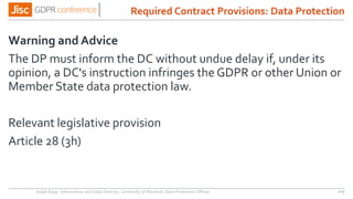 Warning and Advice
The DP must inform the DC without undue delay if, under its
opinion, a DC's instruction infringes the GDPR or other Union or
Member State data protection law.
Relevant legislative provision
Article 28 (3h)
Anjeli Bajaj - Information and Data Director, University of Warwick. Data Protection Officer 115
Required Contract Provisions: Data Protection
 