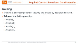 Training
» Training is a key component of security and privacy by design and default.
» Relevant legislative provision
› Article 5,
› Article 28,
› Article 32,
› Article 35.
Anjeli Bajaj - Information and Data Director, University of Warwick. Data Protection Officer 120
Required Contract Provisions: Data Protection
 