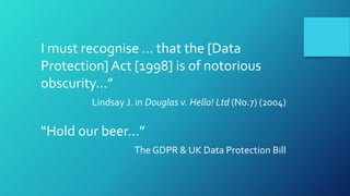I must recognise … that the [Data
Protection] Act [1998] is of notorious
obscurity…”
Lindsay J. in Douglas v. Hello! Ltd (No.7) (2004)
“Hold our beer…”
The GDPR & UK Data Protection Bill
 