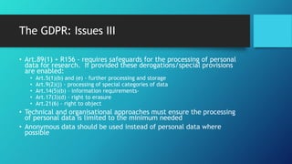 The GDPR: Issues III
• Art.89(1) + R156 - requires safeguards for the processing of personal
data for research. If provided these derogations/special provisions
are enabled:
• Art.5(1)(b) and (e) - further processing and storage
• Art.9(2)(j) - processing of special categories of data
• Art.14(5)(b) - information requirements-
• Art.17(3)(d) - right to erasure
• Art.21(6) - right to object
• Technical and organisational approaches must ensure the processing
of personal data is limited to the minimum needed
• Anonymous data should be used instead of personal data where
possible
 