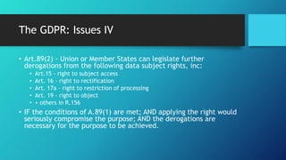 The GDPR: Issues IV
• Art.89(2) - Union or Member States can legislate further
derogations from the following data subject rights, inc:
• Art.15 - right to subject access
• Art. 16 - right to rectification
• Art. 17a - right to restriction of processing
• Art. 19 - right to object
• + others in R.156
• IF the conditions of A.89(1) are met; AND applying the right would
seriously compromise the purpose; AND the derogations are
necessary for the purpose to be achieved.
 