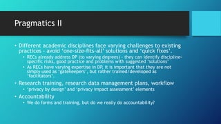 Pragmatics II
• Different academic disciplines face varying challenges to existing
practices - avoid ‘one-size-fits-all’ solutions and ‘quick fixes’.
• RECs already address DP (to varying degrees) – they can identify discipline-
specific risks, good practice and problems with suggested ‘solutions’
• As RECs have varying expertise in DP, it is important that they are not
simply used as ‘gatekeepers’, but rather trained/developed as
‘facilitators’.
• Research training, research data management plans, workflow
• ‘privacy by design’ and ‘privacy impact assessment’ elements
• Accountability
• We do forms and training, but do we really do accountability?
 