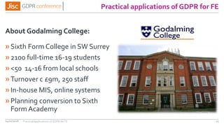 Practical applications of GDPR for FE
About Godalming College:
»Sixth Form College in SW Surrey
»2100 full-time 16-19 students
»<50 14-16 from local schools
»Turnover c £9m, 250 staff
»In-house MIS, online systems
»Planning conversion to Sixth
FormAcademy
04/01/2018 15Practical applications of GDPR for FE
 