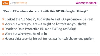 Where to start?
»Look at the “12 Steps”, JISC website and ICO guidance – it’s free!
»Work out where you are – it might be better than you think!
»Read the Data Protection Bill (and EU Reg 2016/679)
»Work out where you need to be
»Have a data security breach (or just panic – whichever you prefer)
“I’m in FE – where do I start with this GDPR-fangled thing?”
04/01/2018 17Practical applications of GDPR for FE
 
