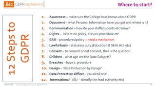 Where to start?
04/01/2018 18
1. Awareness – make sure the College boss knows about GDPR
2. Document – what Personal Information have you got and where is it?
3. Communication – how do your staff/students etc know?
4. Rights – Retention policy, erasure procedure etc
5. SAR – procedures/policy – need a mechanism
6. Lawful basis – statutory duty (Education & Skills Act etc)
7. Consent – to consent or not consent, that is the question
8. Children – what age are the Data Subjects?
9. Breaches – have a procedure
10. Design – ‘Data Protection by Design’
11. Data Protection Officer – you need one!
12. International - (EU – identify the lead authority etc)
12Stepsto
GDPR
Practical applications of GDPR for FE
 