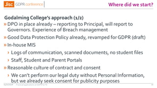 Where did we start?
»DPO in place already – reporting to Principal, will report to
Governors. Experience of Breach management
»Good Data Protection Policy already, revamped forGDPR (draft)
»In-house MIS
› Logs of communication, scanned documents, no student files
› Staff, Student and Parent Portals
»Reasonable culture of contract and consent
› We can’t perform our legal duty without Personal Information,
but we already seek consent for publicity purposes
04/01/2018 20
Godalming College’s approach (1/2)
Practical applications of GDPR for FE
 