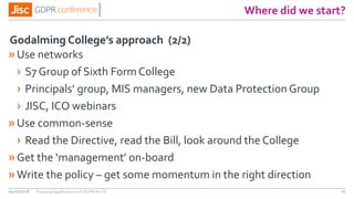 Where did we start?
»Use networks
› S7 Group of Sixth Form College
› Principals’ group, MIS managers, new Data Protection Group
› JISC, ICO webinars
»Use common-sense
› Read the Directive, read the Bill, look around the College
»Get the ‘management’ on-board
»Write the policy – get some momentum in the right direction
04/01/2018 21
Godalming College’s approach (2/2)
Practical applications of GDPR for FE
 
