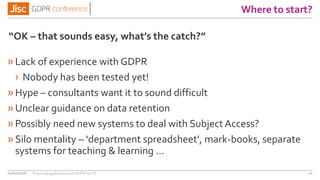 Where to start?
»Lack of experience with GDPR
› Nobody has been tested yet!
»Hype – consultants want it to sound difficult
»Unclear guidance on data retention
»Possibly need new systems to deal with Subject Access?
»Silo mentality – ‘department spreadsheet’, mark-books, separate
systems for teaching & learning …
“OK – that sounds easy, what’s the catch?”
04/01/2018 22Practical applications of GDPR for FE
 