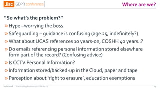 Where are we?
“So what’s the problem?”
04/01/2018 23
»Hype –worrying the boss
»Safeguarding – guidance is confusing (age 25, indefinitely?)
»What about UCAS references 10 years-on, COSHH 40 years..?
»Do emails referencing personal information stored elsewhere
form part of the record? (Confusing advice)
»Is CCTV Personal Information?
»Information stored/backed-up in the Cloud, paper and tape
»Perception about ‘right to erasure’, education exemptions
Practical applications of GDPR for FE
 