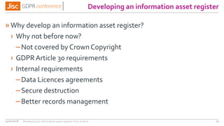 Developing an information asset register
»Why develop an information asset register?
› Why not before now?
–Not covered by Crown Copyright
› GDPR Article 30 requirements
› Internal requirements
–Data Licences agreements
–Secure destruction
–Better records management
04/01/2018 29Developing an information asset register from scratch
 