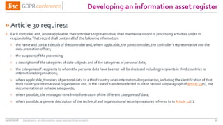 Developing an information asset register
»Article 30 requires:
» Each controller and, where applicable, the controller’s representative, shall maintain a record of processing activities under its
responsibility.That record shall contain all of the following information:
› the name and contact details of the controller and, where applicable, the joint controller, the controller’s representative and the
data protection officer;
› the purposes of the processing;
› a description of the categories of data subjects and of the categories of personal data;
› the categories of recipients to whom the personal data have been or will be disclosed including recipients in third countries or
international organisations;
› where applicable, transfers of personal data to a third country or an international organisation, including the identification of that
third country or international organisation and, in the case of transfers referred to in the second subparagraph of Article 49(1), the
documentation of suitable safeguards;
› where possible, the envisaged time limits for erasure of the different categories of data;
› where possible, a general description of the technical and organisational security measures referred to in Article 32(1).
04/01/2018 30Developing an information asset register from scratch
 