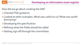 Developing an information asset register
How did we go about creating the IAR?
»CheckedTNA guidance
»Looked at other examples. What was useful to us?What was worth
borrowing?
»Developing the specification
»Refining what the fields should be called
»Getting sign off through the committees
04/01/2018 31Developing an information asset register from scratch
 