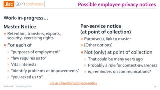 Possible employee privacy notices
Work-in-progress…
04/01/2018 59
Master Notice
» Retention, transfers, exports,
security, exercising rights
»For each of
› “purposes of employment”
› “law requires us to”
› Vital interests
› “identify problems or improvements”
› “you asked us to”
Per-service notice
(at point of collection)
» Purpose(s), link to master
» [Other options]
»Not (only) at point of collection
› That could be many years ago
› Probably a role for context-awareness
› eg reminders on communications?
jisc.ac.uk/website/privacy-notice
Simplifying GDPR
 
