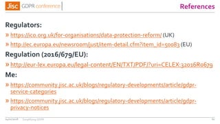 References
Regulators:
» https://ico.org.uk/for-organisations/data-protection-reform/ (UK)
» http://ec.europa.eu/newsroom/just/item-detail.cfm?item_id=50083 (EU)
Regulation (2016/679/EU):
»http://eur-lex.europa.eu/legal-content/EN/TXT/PDF/?uri=CELEX:32016R0679
Me:
» https://community.jisc.ac.uk/blogs/regulatory-developments/article/gdpr-
service-categories
» https://community.jisc.ac.uk/blogs/regulatory-developments/article/gdpr-
privacy-notices
04/01/2018 60Simplifying GDPR
 
