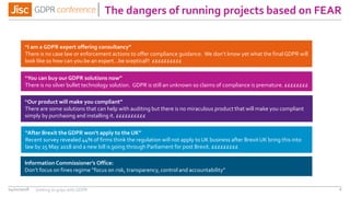 The dangers of running projects based on FEAR
04/01/2018 6
“I am a GDPR expert offering consultancy”
There is no case law or enforcement actions to offer compliance guidance. We don’t know yet what the final GDPR will
look like so how can you be an expert…be sceptical!! ££££££££££
“You can buy our GDPR solutions now”
“Our product will make you compliant”
There are some solutions that can help with auditing but there is no miraculous product that will make you compliant
simply by purchasing and installing it. ££££££££££
“After Brexit the GDPR won’t apply to the UK”
Recent survey revealed 44% of firms think the regulation will not apply to UK business after Brexit UK bring this into
law by 25 May 2018 and a new bill is going through Parliament for post Brexit. £££££££££
Information Commissioner’s Office:
Don’t focus on fines regime “focus on risk, transparency, control and accountability”
There is no silver bullet technology solution. GDPR is still an unknown so claims of compliance is premature. ££££££££
Getting to grips with GDPR
 