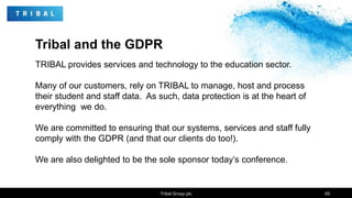 Tribal and the GDPR
TRIBAL provides services and technology to the education sector.
Many of our customers, rely on TRIBAL to manage, host and process
their student and staff data. As such, data protection is at the heart of
everything we do.
We are committed to ensuring that our systems, services and staff fully
comply with the GDPR (and that our clients do too!).
We are also delighted to be the sole sponsor today’s conference.
Tribal Group plc 65
 