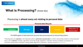 What is Processing? (Article 4(2))
Tribal Group plc 74
Processing is almost every act relating to personal data.
“Processing means any operation or set of operations which is performed on personal data or on sets of personal data, whether or not by automated
means, such as collection, recording, organization, structuring, storage, adaptation or alteration, retrieval, consultation, use, disclosure by
transmission, dissemination or otherwise making available, alignment or combination, restriction, erasure or destruction.”
Collection Storage Use Transfer
Retention &
Destruction
Personal data lifecycle
The GDPR applies to both electronic personal data processing and to manual filing systems.
 
