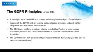 The GDPR Principles (Article 5(1))
 A key objective of the GDPR is to protect and strengthen the rights of data subjects.
 In general, the GDPR builds on existing data protection principles and adds tighter
obligations and restrictions on businesses.
 The GDPR does not have principles relating to individuals’ rights or the overseas
transfer of personal data. These are addressed in separate sections of the GDPR
legislation.
 The GDPR features new accountability and documentation duty (comply and be able to
demonstrate compliance)
 