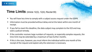 Time Limits (Article 12(3), 12(4); Recital 59)
 You will have less time to comply with a subject access request under the GDPR.
 Information must be provided without delay and at the latest within one month of
receipt.
 If you fail to meet this deadline, the data subject may complain to the ICO and may
seek a judicial remedy.
 If the controller receives large numbers of requests, or especially complex requests, the
time limit may be extended by a maximum of two further months.
 If this is the case, however, you must inform the individual within one month of the
receipt of the request and explain why the extension is necessary.
04 January 2018 Tribal Group plc 80
 