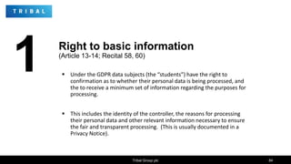  Under the GDPR data subjects (the “students”) have the right to
confirmation as to whether their personal data is being processed, and
the to receive a minimum set of information regarding the purposes for
processing.
 This includes the identity of the controller, the reasons for processing
their personal data and other relevant information necessary to ensure
the fair and transparent processing. (This is usually documented in a
Privacy Notice).
Tribal Group plc 84
1 Right to basic information
(Article 13-14; Recital 58, 60)
 