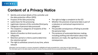 Content of a Privacy Notice
 Identity and contact details of the controller and
the data protection officer (DPO)
 Purpose of the data processing
 Lawful basis for the processing
 Legitimate interests of the controller/third party
 Categories of personal data processed
 The recipient or categories of recipients of the
personal data
 Details of transfers to third country and
safeguards
 Retention period or criteria used to determine
the retention period
 The right to withdraw consent at any time, where
relevant
 The right to lodge a complaint to the ICO
 Whether the provision of personal data is part of
a statutory or contractual requirement or
obligation
 The possible consequences of failing to provide
the personal data
 The existence of automated decision making,
including profiling and information about how
decisions are made, the significance and the
consequences.
04 January 2018 Tribal Group plc 85
Information must be provided in a concise, transparent, intelligible and easily accessible form, using clear and plain language.
The information given to the data subject should not consist of privacy policies that are excessively lengthy or difficult to understand.
 
