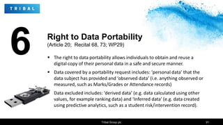 6  The right to data portability allows individuals to obtain and reuse a
digital copy of their personal data in a safe and secure manner.
 Data covered by a portability request includes: ‘personal data’ that the
data subject has provided and ‘observed data’ (i.e. anything observed or
measured, such as Marks/Grades or Attendance records)
 Data excluded includes: ‘derived data’ (e.g. data calculated using other
values, for example ranking data) and ‘Inferred data’ (e.g. data created
using predictive analytics, such as a student risk/intervention record).
Tribal Group plc 91
Right to Data Portability
(Article 20; Recital 68, 73; WP29)
 