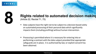 8  Data subjects have the right not to be subject to a decision based solely
on automated processing of their personal data which significantly
impacts them (including profiling) without human intervention.
 Processing is permitted where it is necessary for entering into or
performing a contract with the data subject provided that appropriate
safeguards are in place; it is authorised by law; or explicit consent has
been obtained.
Tribal Group plc 93
Rights related to automated decision making
(Article 22; Recital 71, 75)
 