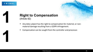 1
1
 Any data subject has the right to compensation for material, or non-
material damage resulting from a GDPR infringement.
 Compensation can be sought from the controller and processor.
Tribal Group plc 96
Right to Compensation
(Article 82)
 