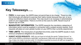 Key Takeaways…..
 FEES: In most cases, the GDPR does not permit fees to be charge. There is a risk
that individuals will attempt to exercise their rights merely because they can, or as a
cheap but effective means of protest. This may result in an increase in administrative
costs on your organisation. There is no limit on the cost of a SAR. Recent Court of
Appeal cap at £120k.
 MANDATORY INFORMATION: The GDPR expands the mandatory categories of
information which must be supplied in connection with a subject access request. Such
requests will place an even greater burden on your DPO’s than currently experienced.
 TIME LIMITS: The introduction of specified time limits under the GDPR results in more
onerous compliance obligations for controllers.
 SUBJECT ACCESS REQUESTS: SAR’s do not have to include the words “Subject Access” or
refer to the GDPR to constitute a valid SAR. Just because a SAR ends up sitting in the wrong in-
tray, it does not make it any less valid. It’s therefore essential to ensure all staff can recognise a
SAR, and know exactly who to pass them on to.
04 January 2018 Tribal Group plc 97
 