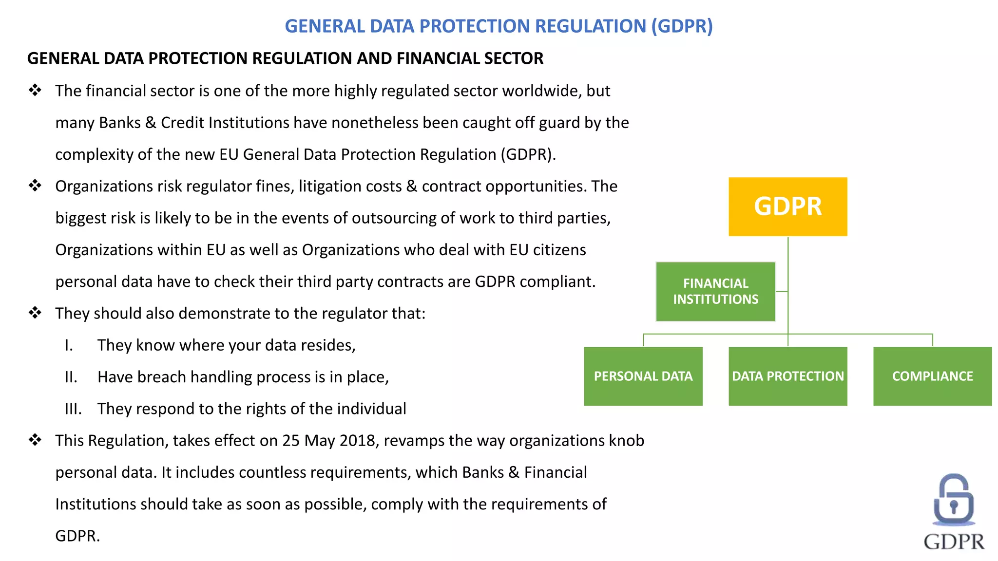 GENERAL DATA PROTECTION REGULATION AND FINANCIAL SECTOR
 The financial sector is one of the more highly regulated sector worldwide, but
many Banks & Credit Institutions have nonetheless been caught off guard by the
complexity of the new EU General Data Protection Regulation (GDPR).
 Organizations risk regulator fines, litigation costs & contract opportunities. The
biggest risk is likely to be in the events of outsourcing of work to third parties,
Organizations within EU as well as Organizations who deal with EU citizens
personal data have to check their third party contracts are GDPR compliant.
 They should also demonstrate to the regulator that:
I. They know where your data resides,
II. Have breach handling process is in place,
III. They respond to the rights of the individual
 This Regulation, takes effect on 25 May 2018, revamps the way organizations knob
personal data. It includes countless requirements, which Banks & Financial
Institutions should take as soon as possible, comply with the requirements of
GDPR.
GENERAL DATA PROTECTION REGULATION (GDPR)
GDPR
PERSONAL DATA DATA PROTECTION COMPLIANCE
FINANCIAL
INSTITUTIONS
 