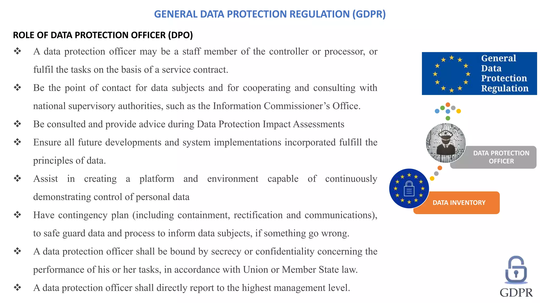 ROLE OF DATA PROTECTION OFFICER (DPO)
 A data protection officer may be a staff member of the controller or processor, or
fulfil the tasks on the basis of a service contract.
 Be the point of contact for data subjects and for cooperating and consulting with
national supervisory authorities, such as the Information Commissioner’s Office.
 Be consulted and provide advice during Data Protection Impact Assessments
 Ensure all future developments and system implementations incorporated fulfill the
principles of data.
 Assist in creating a platform and environment capable of continuously
demonstrating control of personal data
 Have contingency plan (including containment, rectification and communications),
to safe guard data and process to inform data subjects, if something go wrong.
 A data protection officer shall be bound by secrecy or confidentiality concerning the
performance of his or her tasks, in accordance with Union or Member State law.
 A data protection officer shall directly report to the highest management level.
GENERAL DATA PROTECTION REGULATION (GDPR)
DATA INVENTORY
DATA PROTECTION
OFFICER
 