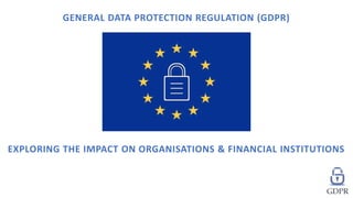 EXPLORING THE IMPACT ON ORGANISATIONS & FINANCIAL INSTITUTIONS
GENERAL DATA PROTECTION REGULATION (GDPR)
 