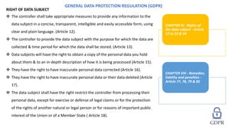 RIGHT OF DATA SUBJECT
 The controller shall take appropriate measures to provide any information to the
data subject in a concise, transparent, intelligible and easily accessible form, using
clear and plain language. (Article 12).
 The controller to provide the data subject with the purpose for which the data are
collected & time period for which the data shall be stored. (Article 13).
 Data subjects will have the right to obtain a copy of the personal data you hold
about them & to an in-depth description of how it is being processed (Article 15).
 They have the right to have inaccurate personal data corrected (Article 16).
 They have the right to have inaccurate personal data or their data deleted (Article
17).
 The data subject shall have the right restrict the controller from processing their
personal data, except for exercise or defense of legal claims or for the protection
of the rights of another natural or legal person or for reasons of important public
interest of the Union or of a Member State ( Article 18).
GENERAL DATA PROTECTION REGULATION (GDPR)
CHAPTER III - Rights of
the data subject - Article
12 to 22 & 34
CHAPTER VIII - Remedies,
liability and penalties -
Article 77, 78, 79 & 82
 