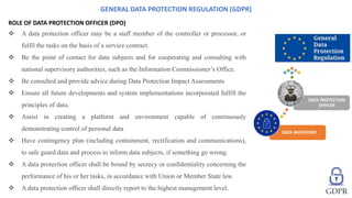 ROLE OF DATA PROTECTION OFFICER (DPO)
 A data protection officer may be a staff member of the controller or processor, or
fulfil the tasks on the basis of a service contract.
 Be the point of contact for data subjects and for cooperating and consulting with
national supervisory authorities, such as the Information Commissioner’s Office.
 Be consulted and provide advice during Data Protection Impact Assessments
 Ensure all future developments and system implementations incorporated fulfill the
principles of data.
 Assist in creating a platform and environment capable of continuously
demonstrating control of personal data
 Have contingency plan (including containment, rectification and communications),
to safe guard data and process to inform data subjects, if something go wrong.
 A data protection officer shall be bound by secrecy or confidentiality concerning the
performance of his or her tasks, in accordance with Union or Member State law.
 A data protection officer shall directly report to the highest management level.
GENERAL DATA PROTECTION REGULATION (GDPR)
DATA INVENTORY
DATA PROTECTION
OFFICER
 