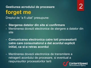 Gestiunea acrodului de procesare
forget me
2
Dreptul de “a fi uitat” presupune:
- Stergerea datelor din site si confirmare
- Mentinerea dovezii electronice de stergere a datelor din
site
- Comunicarea electronica catre toti procesatorii
catre care consumatorul a dat acordul explicit
initial, ca si-a retras acordul
- Mentinerea dovezii electronice de transmitere a
retragerii acordului de procesare, si eventual a
raspunsurilor procesatorilor terti
 