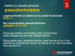 Datelor cu caracter personal
pseudonimizare
Legea prevede ca datele sa nu poata fi asociate:
Radu V….
Noi recomandam pseudonimizare:
@#$@#%^$^%^$%
Daca securitatea informatica este compromisa,
aveti obligatia sa anuntati Dataprotection
Daca datele sunt pseudonimizate, aveti sansa sa nu vi se
solicite sa notificati toti clientii ca datele lor au fost accesate
fara acordul lor
3
 