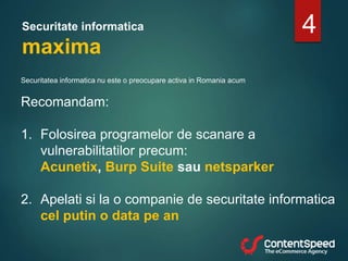 Securitate informatica
maxima
Securitatea informatica nu este o preocupare activa in Romania acum
Recomandam:
1. Folosirea programelor de scanare a
vulnerabilitatilor precum:
Acunetix, Burp Suite sau netsparker
2. Apelati si la o companie de securitate informatica
cel putin o data pe an
4
 