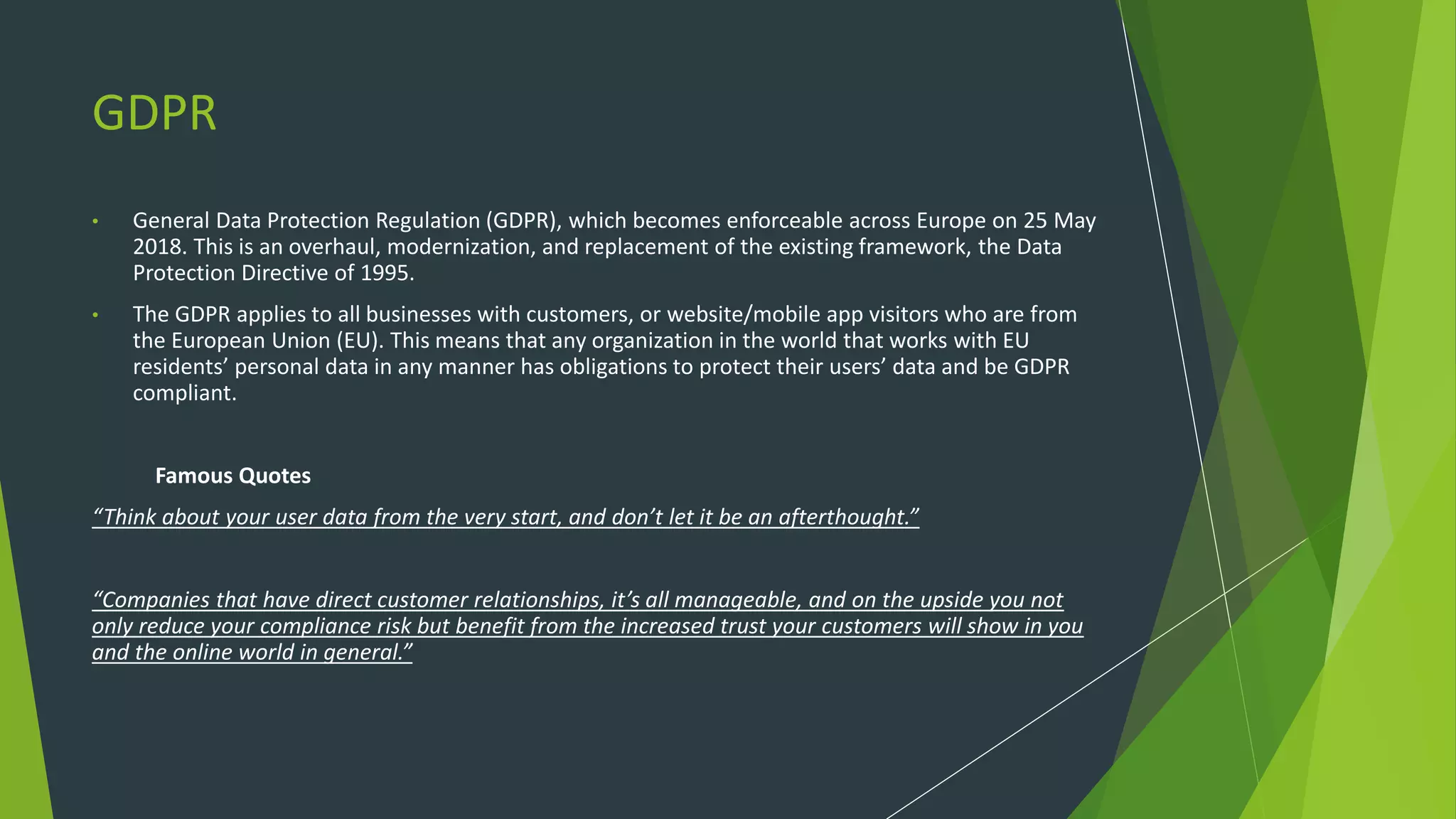 GDPR
• General Data Protection Regulation (GDPR), which becomes enforceable across Europe on 25 May
2018. This is an overhaul, modernization, and replacement of the existing framework, the Data
Protection Directive of 1995.
• The GDPR applies to all businesses with customers, or website/mobile app visitors who are from
the European Union (EU). This means that any organization in the world that works with EU
residents’ personal data in any manner has obligations to protect their users’ data and be GDPR
compliant.
Famous Quotes
“Think about your user data from the very start, and don’t let it be an afterthought.”
“Companies that have direct customer relationships, it’s all manageable, and on the upside you not
only reduce your compliance risk but benefit from the increased trust your customers will show in you
and the online world in general.”
 