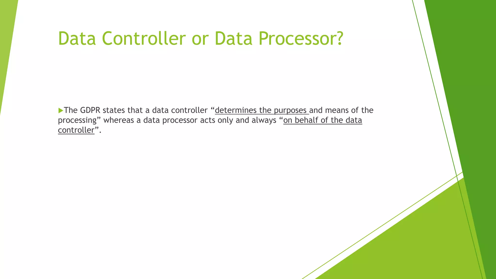 Data Controller or Data Processor?
The GDPR states that a data controller “determines the purposes and means of the
processing” whereas a data processor acts only and always “on behalf of the data
controller”.
 