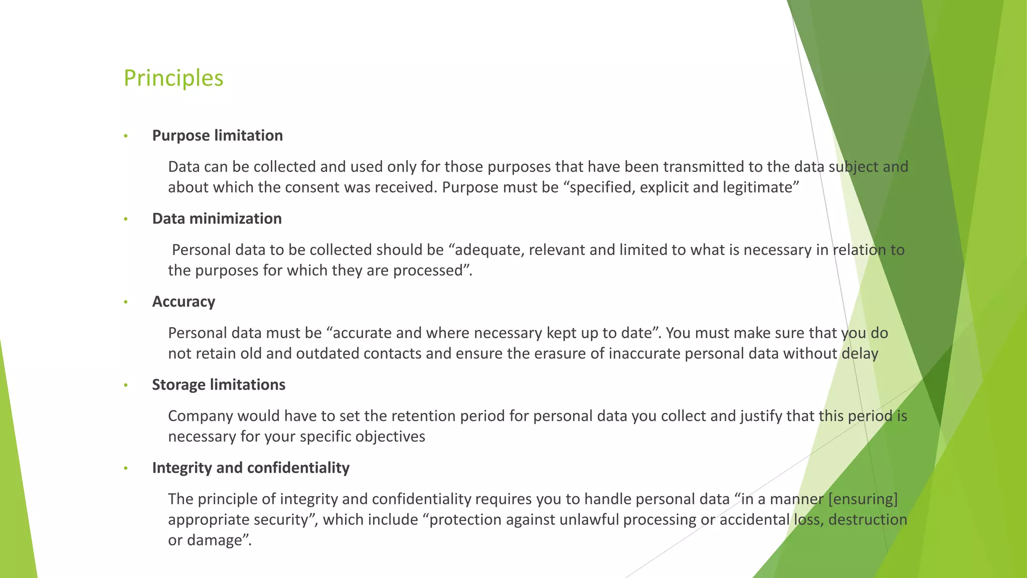 Principles
• Purpose limitation
Data can be collected and used only for those purposes that have been transmitted to the data subject and
about which the consent was received. Purpose must be “specified, explicit and legitimate”
• Data minimization
Personal data to be collected should be “adequate, relevant and limited to what is necessary in relation to
the purposes for which they are processed”.
• Accuracy
Personal data must be “accurate and where necessary kept up to date”. You must make sure that you do
not retain old and outdated contacts and ensure the erasure of inaccurate personal data without delay
• Storage limitations
Company would have to set the retention period for personal data you collect and justify that this period is
necessary for your specific objectives
• Integrity and confidentiality
The principle of integrity and confidentiality requires you to handle personal data “in a manner [ensuring]
appropriate security”, which include “protection against unlawful processing or accidental loss, destruction
or damage”.
 