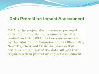 Data Protection Impact Assessment
DPIA is the project that processes personal
data which identify and minimize the data
protection risk. DPIA has been recommended
by the Information Commissioner’s Officer. Any
New IT system and business process that
contains a high risk of the data subject that
requires a data protection impact assessment.
 