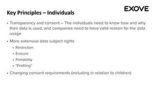 Key Principles – Individuals
§ Transparency and consent – The individuals need to know how and why
their data is used, and companies need to have valid reason for the data
usage
§ More extensive data subject rights
§ Restriction
§ Erasure
§ Portability
§ "Profiling"
§ Changing consent requirements (including in relation to children)
 