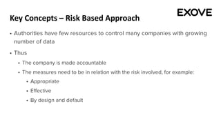 Key Concepts – Risk Based Approach
§ Authorities have few resources to control many companies with growing
number of data
§ Thus
§ The company is made accountable
§ The measures need to be in relation with the risk involved, for example:
§ Appropriate
§ Effective
§ By design and default
 