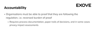 Accountability
§ Organisations must be able to proof that they are following the
regulation, i.e. reversed burden of proof
§ Requires process documentation, paper trails of decisions, and in some cases
privacy impact assessments
 
